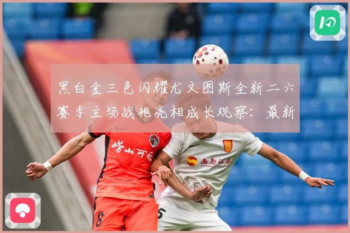 黑白金三色闪耀尤文图斯全新二六赛季主场战袍亮相成长观察：最新赛事动态与深度分析
