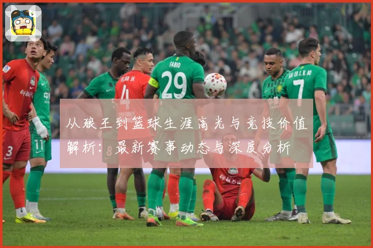 从狼王到篮球生涯高光与竞技价值解析：最新赛事动态与深度分析