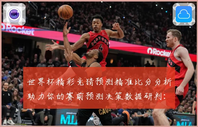 世界杯精彩竞猜预测精准比分分析助力你的赛前预测决策数据研判：最新赛事动态与深度分析