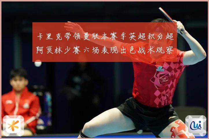 卡里克带领曼联本赛季英超积分超阿莫林少赛六场表现出色战术观察：最新赛事动态与深度分析