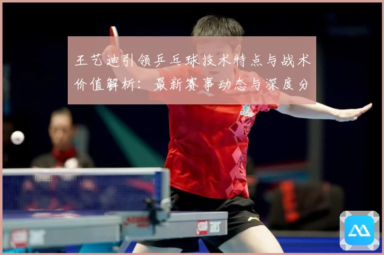 王艺迪引领乒乓球技术特点与战术价值解析：最新赛事动态与深度分析