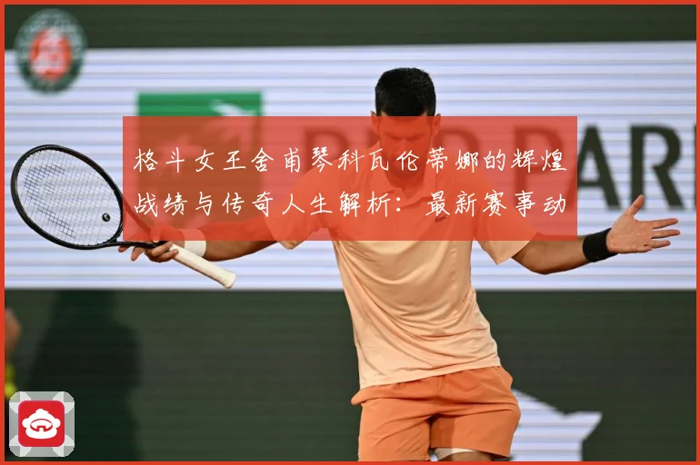 格斗女王舍甫琴科瓦伦蒂娜的辉煌战绩与传奇人生解析：最新赛事动态与深度分析