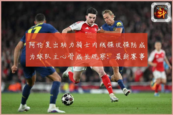 阿伦复出助力骑士内线强攻强防成为球队主心骨成长观察：最新赛事动态与深度分析