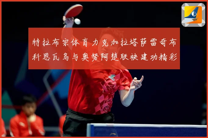 特拉布宗体育力克加拉塔萨雷奇布科恩瓦乌与奥努阿楚联袂建功精彩成长观察：最新赛事动态与深度分析