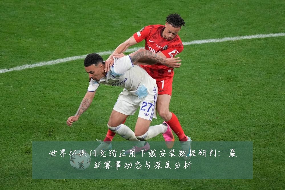 世界杯热门竞猜应用下载安装数据研判:最新赛事动态与深度分析