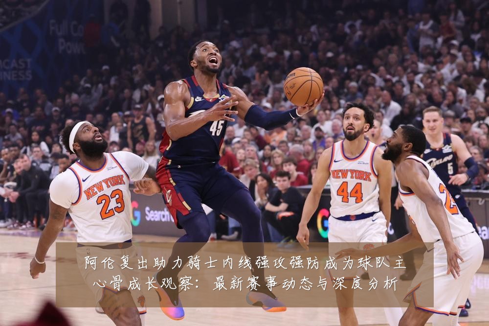 阿伦复出助力骑士内线强攻强防成为球队主心骨成长观察:最新赛事动态与深度分析